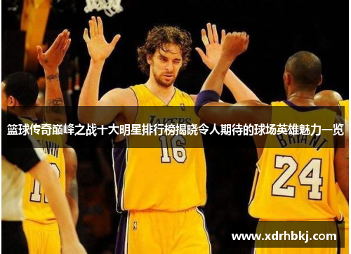 篮球传奇巅峰之战十大明星排行榜揭晓令人期待的球场英雄魅力一览